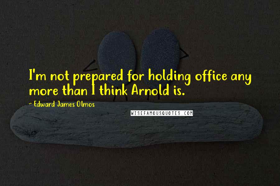 Edward James Olmos Quotes: I'm not prepared for holding office any more than I think Arnold is.