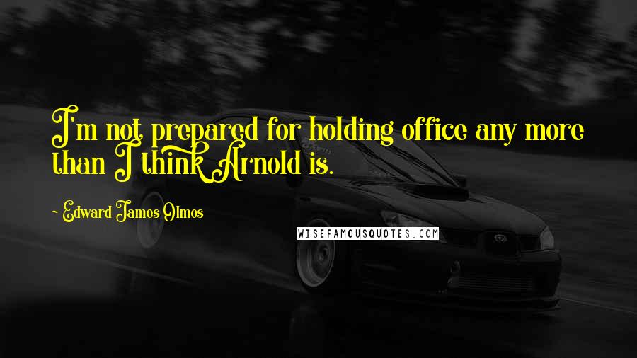 Edward James Olmos Quotes: I'm not prepared for holding office any more than I think Arnold is.