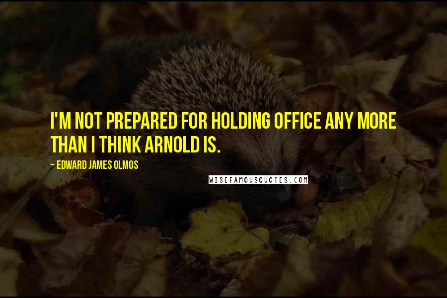 Edward James Olmos Quotes: I'm not prepared for holding office any more than I think Arnold is.