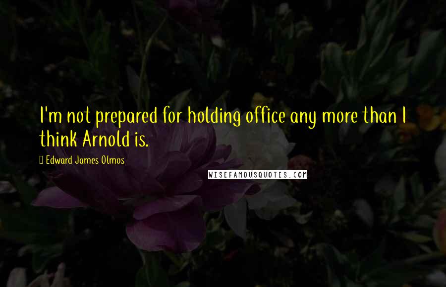 Edward James Olmos Quotes: I'm not prepared for holding office any more than I think Arnold is.