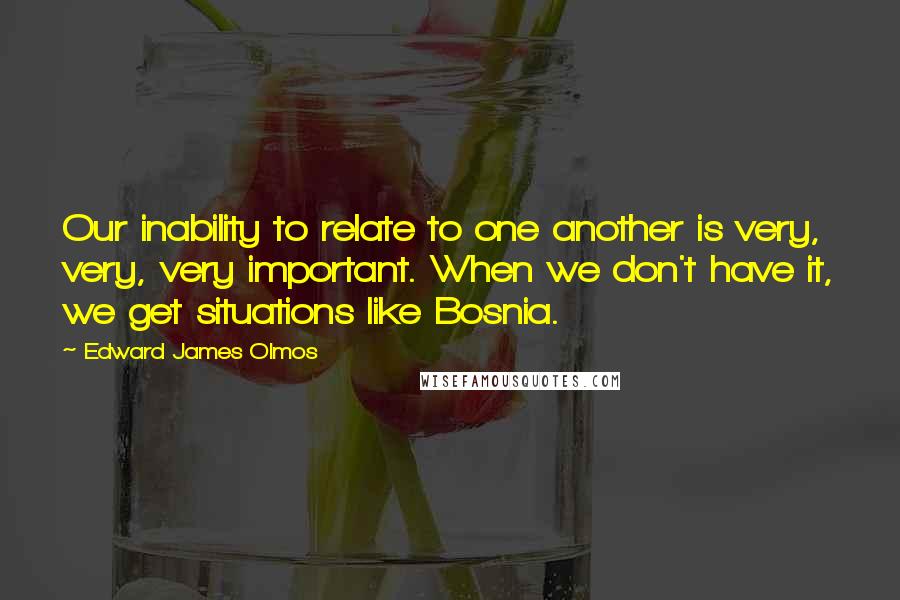 Edward James Olmos Quotes: Our inability to relate to one another is very, very, very important. When we don't have it, we get situations like Bosnia.