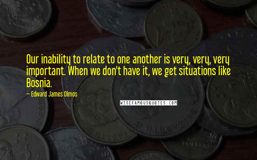 Edward James Olmos Quotes: Our inability to relate to one another is very, very, very important. When we don't have it, we get situations like Bosnia.