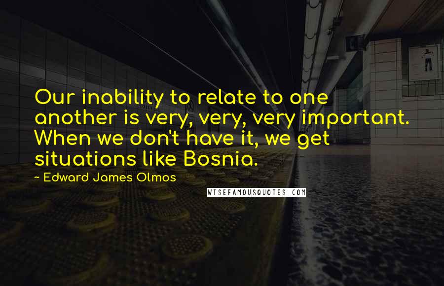 Edward James Olmos Quotes: Our inability to relate to one another is very, very, very important. When we don't have it, we get situations like Bosnia.