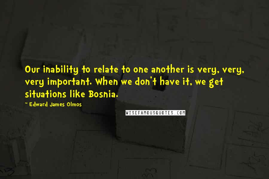 Edward James Olmos Quotes: Our inability to relate to one another is very, very, very important. When we don't have it, we get situations like Bosnia.