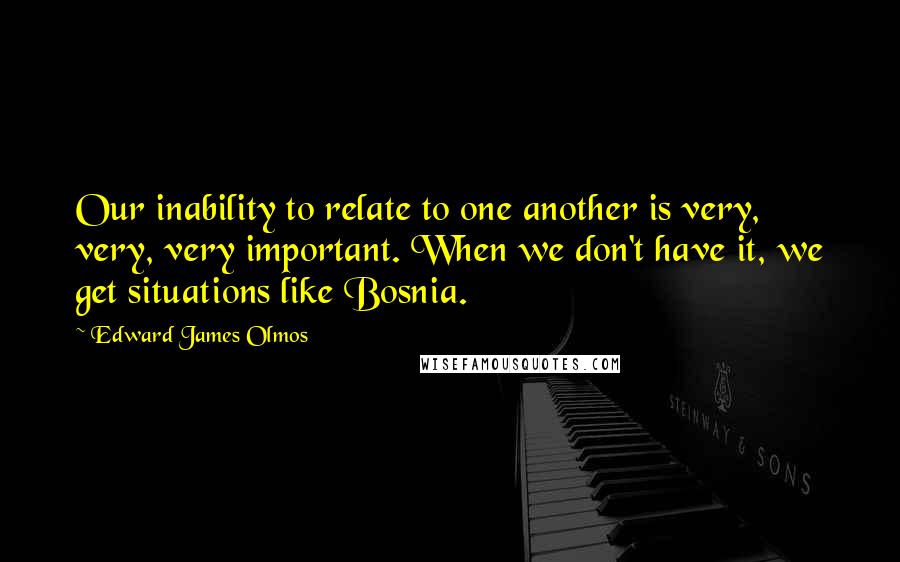 Edward James Olmos Quotes: Our inability to relate to one another is very, very, very important. When we don't have it, we get situations like Bosnia.