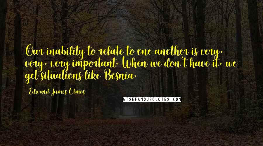 Edward James Olmos Quotes: Our inability to relate to one another is very, very, very important. When we don't have it, we get situations like Bosnia.