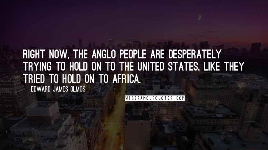 Edward James Olmos Quotes: Right now, the Anglo people are desperately trying to hold on to the United States, like they tried to hold on to Africa.