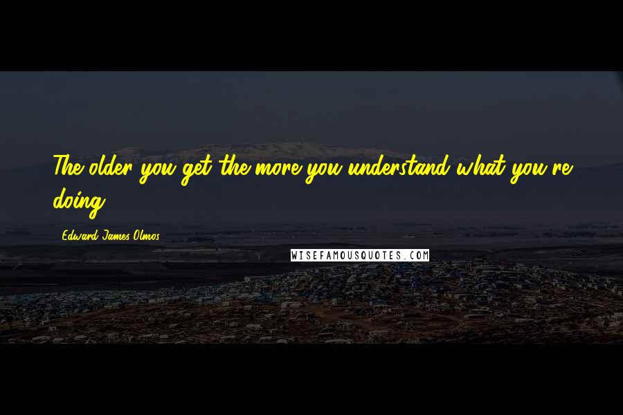 Edward James Olmos Quotes: The older you get the more you understand what you're doing.