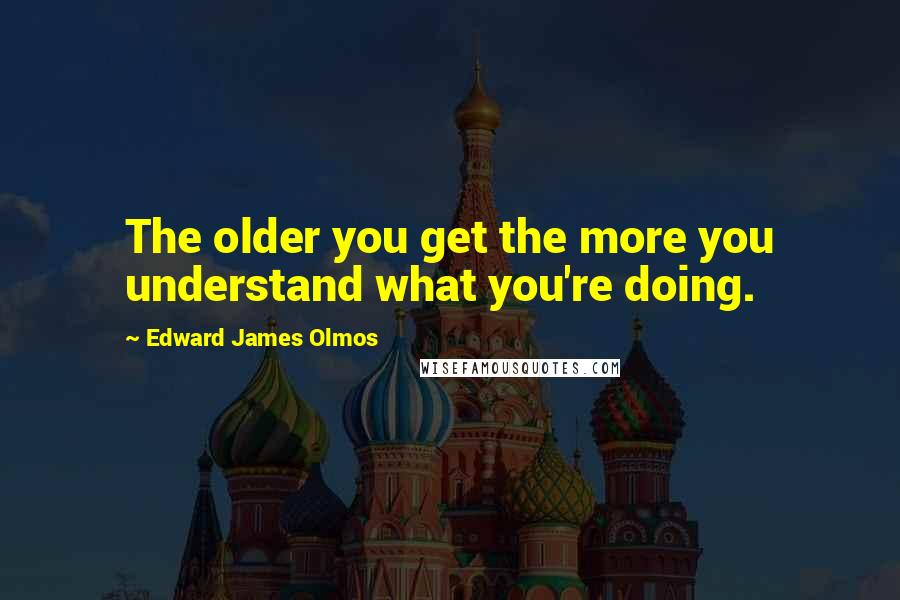 Edward James Olmos Quotes: The older you get the more you understand what you're doing.