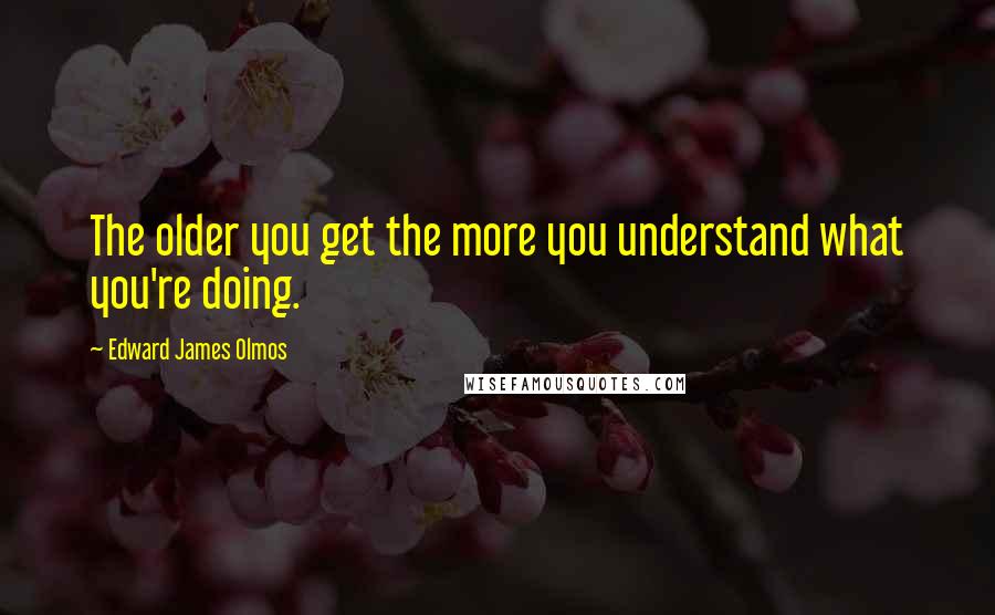 Edward James Olmos Quotes: The older you get the more you understand what you're doing.