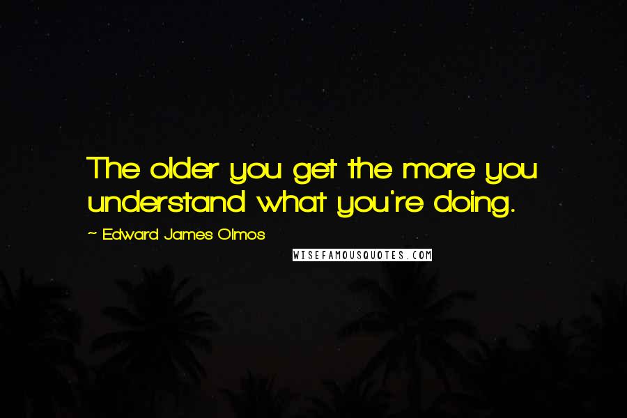 Edward James Olmos Quotes: The older you get the more you understand what you're doing.