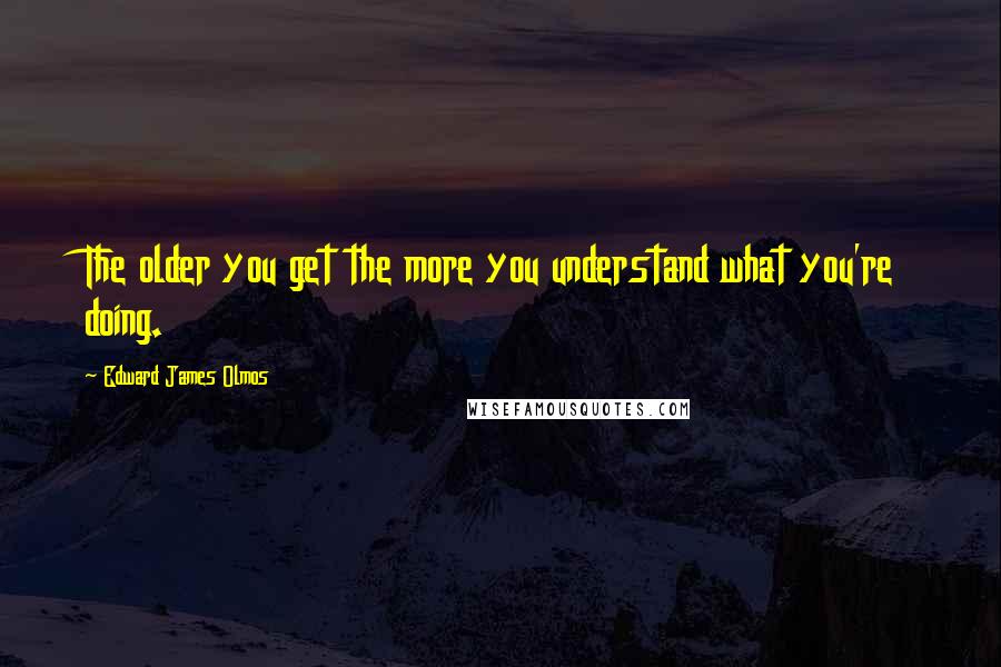 Edward James Olmos Quotes: The older you get the more you understand what you're doing.