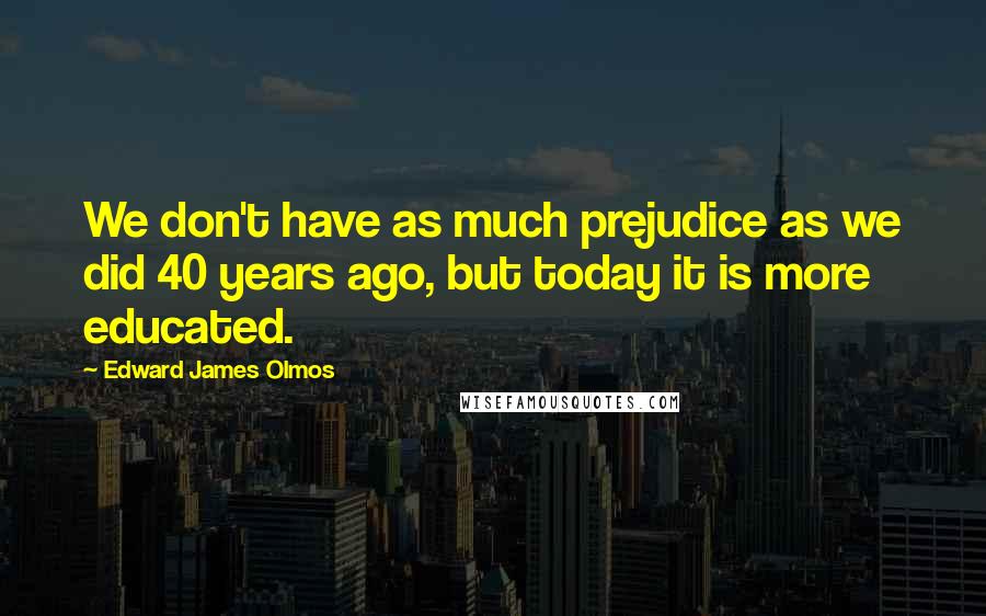 Edward James Olmos Quotes: We don't have as much prejudice as we did 40 years ago, but today it is more educated.