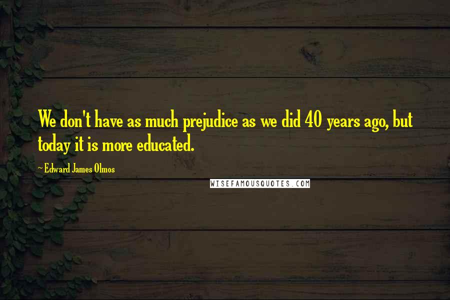 Edward James Olmos Quotes: We don't have as much prejudice as we did 40 years ago, but today it is more educated.