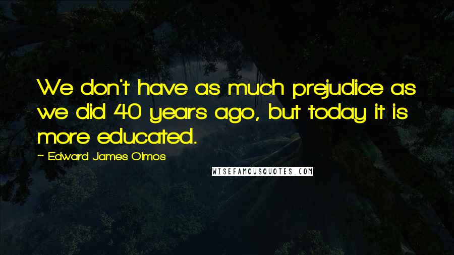 Edward James Olmos Quotes: We don't have as much prejudice as we did 40 years ago, but today it is more educated.