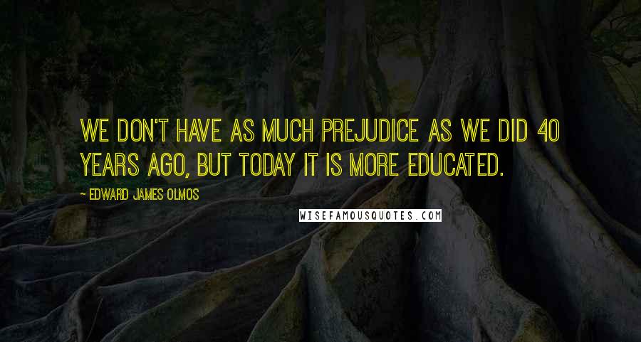 Edward James Olmos Quotes: We don't have as much prejudice as we did 40 years ago, but today it is more educated.