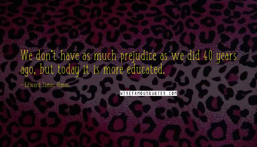 Edward James Olmos Quotes: We don't have as much prejudice as we did 40 years ago, but today it is more educated.