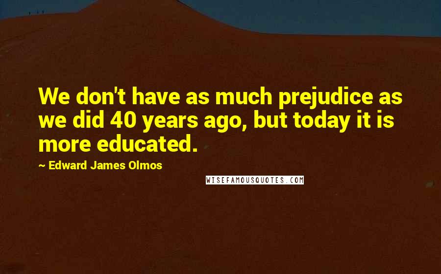 Edward James Olmos Quotes: We don't have as much prejudice as we did 40 years ago, but today it is more educated.