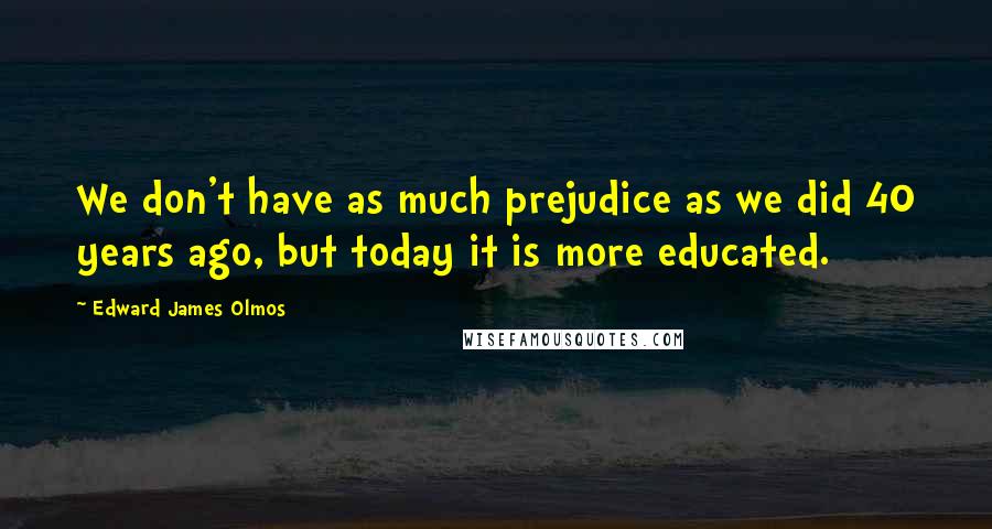 Edward James Olmos Quotes: We don't have as much prejudice as we did 40 years ago, but today it is more educated.