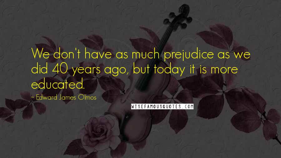 Edward James Olmos Quotes: We don't have as much prejudice as we did 40 years ago, but today it is more educated.