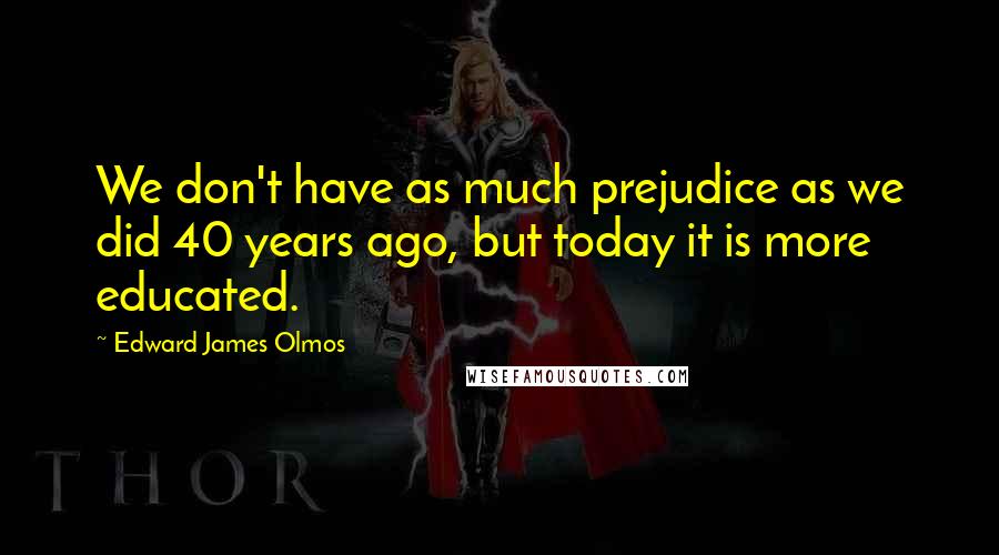 Edward James Olmos Quotes: We don't have as much prejudice as we did 40 years ago, but today it is more educated.