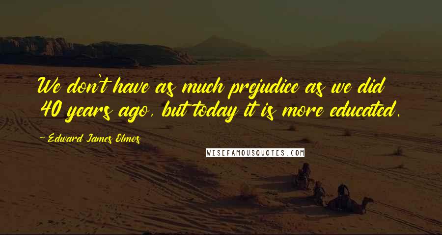 Edward James Olmos Quotes: We don't have as much prejudice as we did 40 years ago, but today it is more educated.