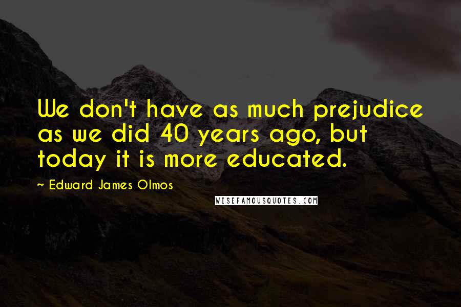 Edward James Olmos Quotes: We don't have as much prejudice as we did 40 years ago, but today it is more educated.
