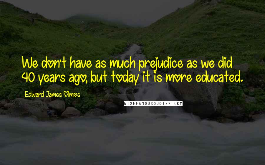Edward James Olmos Quotes: We don't have as much prejudice as we did 40 years ago, but today it is more educated.