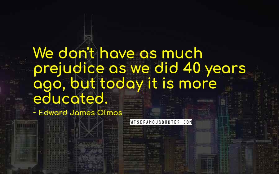 Edward James Olmos Quotes: We don't have as much prejudice as we did 40 years ago, but today it is more educated.