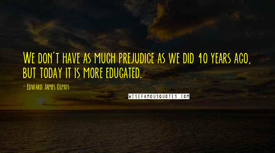 Edward James Olmos Quotes: We don't have as much prejudice as we did 40 years ago, but today it is more educated.
