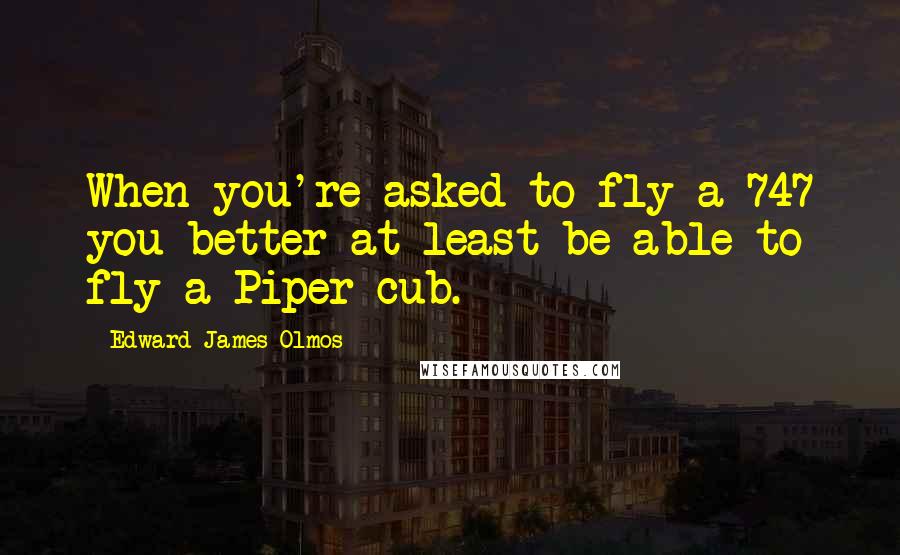 Edward James Olmos Quotes: When you're asked to fly a 747 you better at least be able to fly a Piper cub.