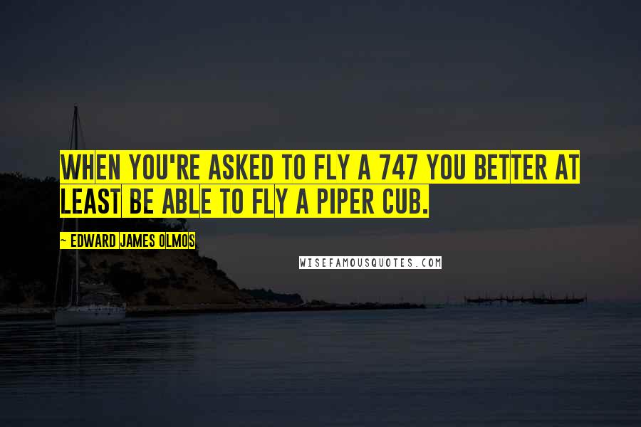 Edward James Olmos Quotes: When you're asked to fly a 747 you better at least be able to fly a Piper cub.