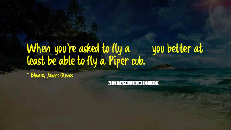Edward James Olmos Quotes: When you're asked to fly a 747 you better at least be able to fly a Piper cub.