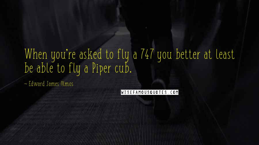Edward James Olmos Quotes: When you're asked to fly a 747 you better at least be able to fly a Piper cub.