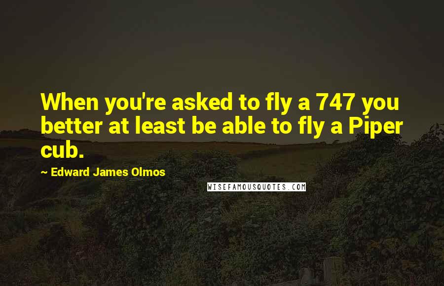 Edward James Olmos Quotes: When you're asked to fly a 747 you better at least be able to fly a Piper cub.