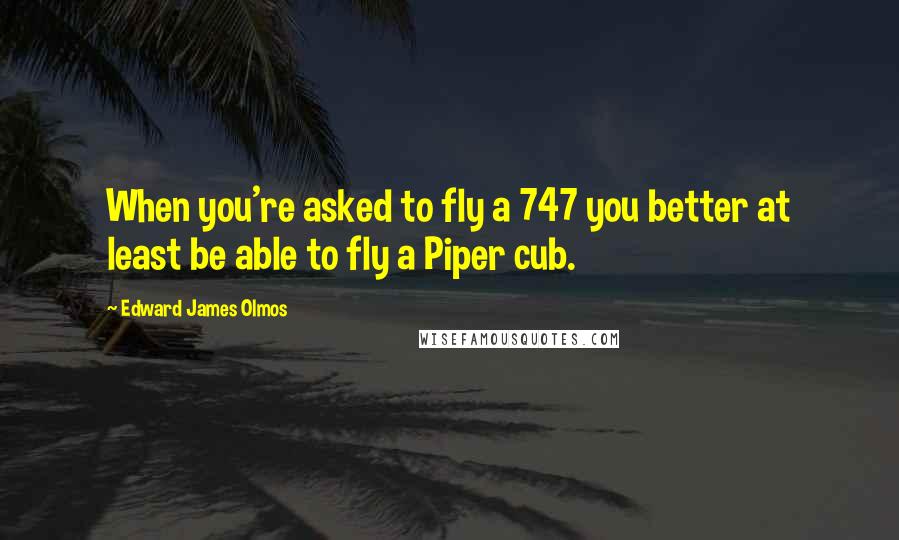 Edward James Olmos Quotes: When you're asked to fly a 747 you better at least be able to fly a Piper cub.