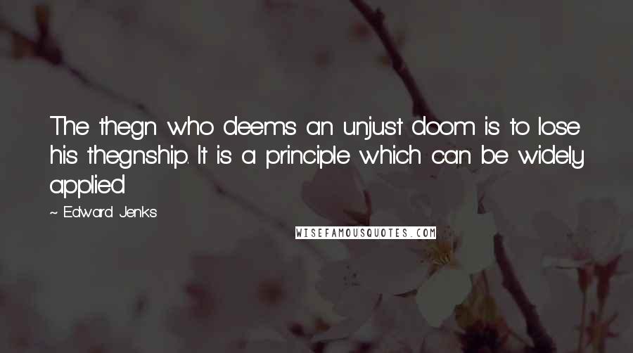 Edward Jenks Quotes: The thegn who deems an unjust doom is to lose his thegnship. It is a principle which can be widely applied