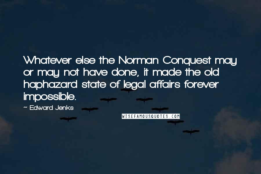 Edward Jenks Quotes: Whatever else the Norman Conquest may or may not have done, it made the old haphazard state of legal affairs forever impossible.