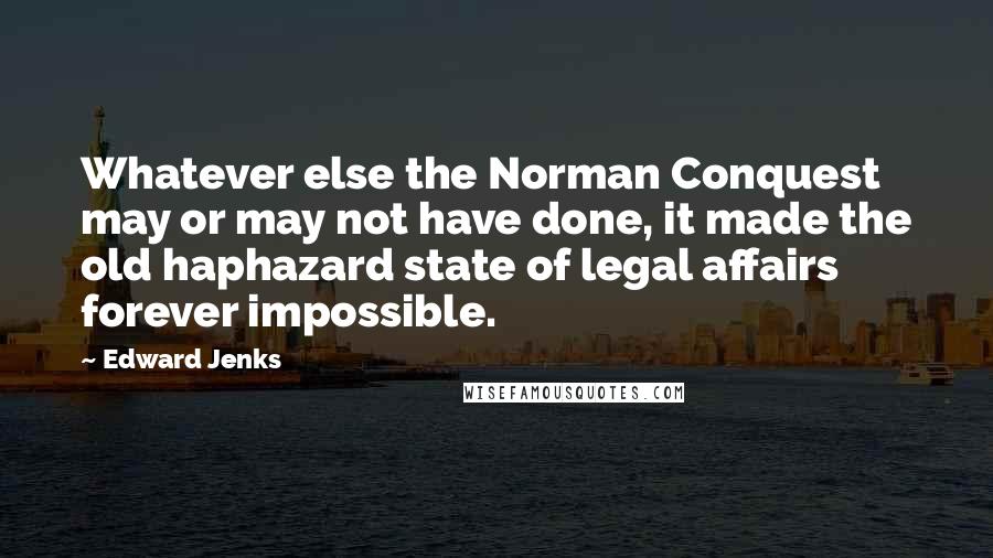 Edward Jenks Quotes: Whatever else the Norman Conquest may or may not have done, it made the old haphazard state of legal affairs forever impossible.