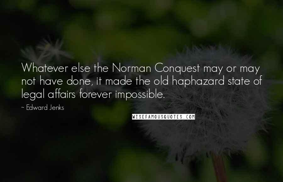 Edward Jenks Quotes: Whatever else the Norman Conquest may or may not have done, it made the old haphazard state of legal affairs forever impossible.