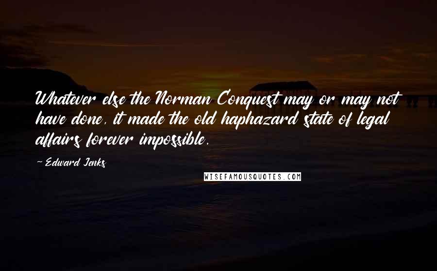 Edward Jenks Quotes: Whatever else the Norman Conquest may or may not have done, it made the old haphazard state of legal affairs forever impossible.