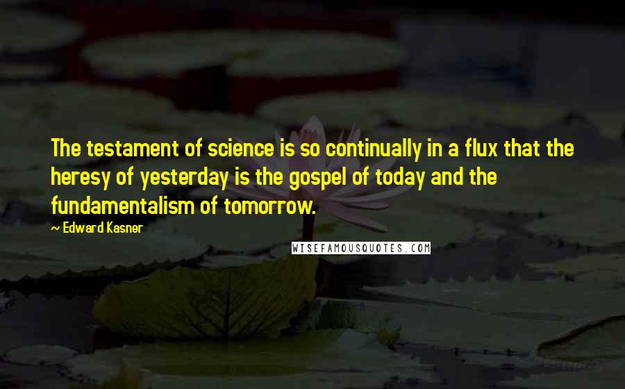 Edward Kasner Quotes: The testament of science is so continually in a flux that the heresy of yesterday is the gospel of today and the fundamentalism of tomorrow.