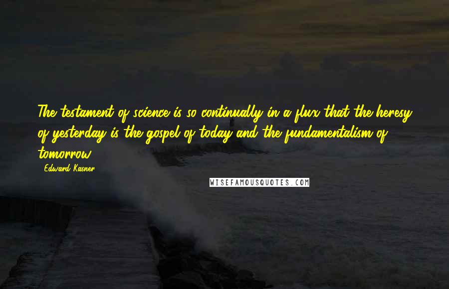 Edward Kasner Quotes: The testament of science is so continually in a flux that the heresy of yesterday is the gospel of today and the fundamentalism of tomorrow.