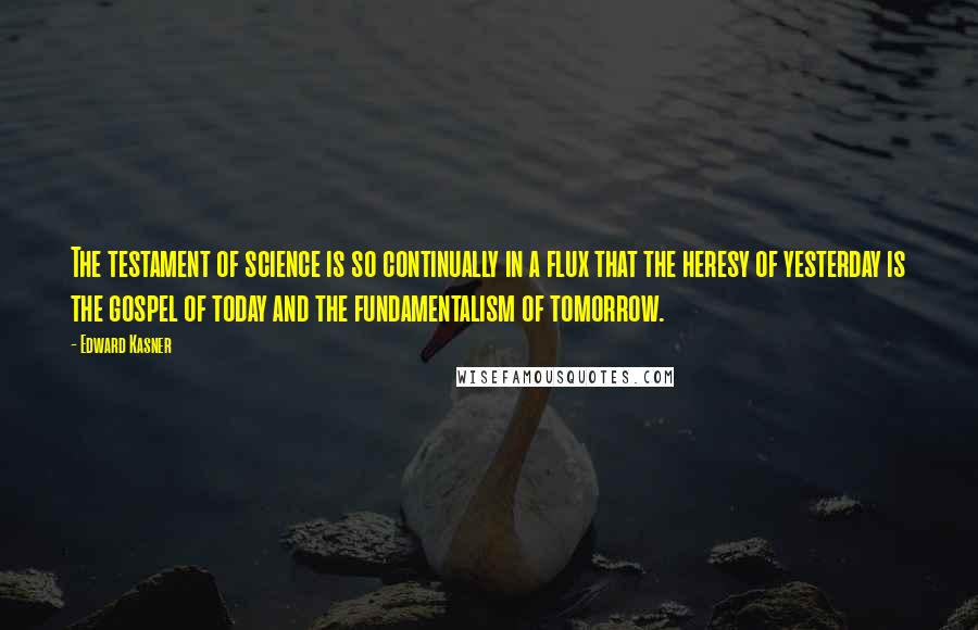 Edward Kasner Quotes: The testament of science is so continually in a flux that the heresy of yesterday is the gospel of today and the fundamentalism of tomorrow.