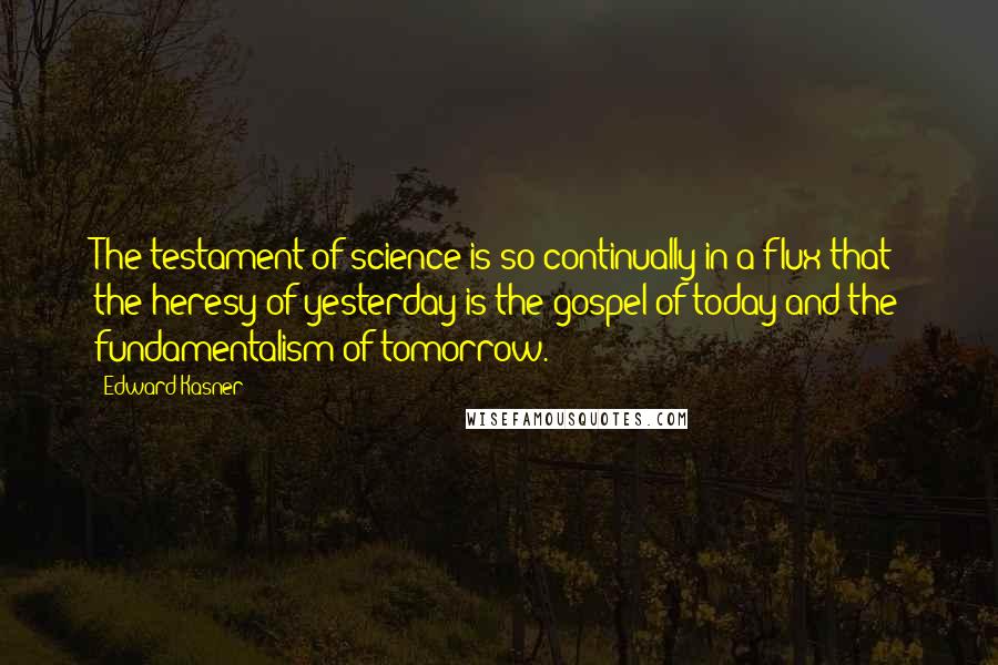 Edward Kasner Quotes: The testament of science is so continually in a flux that the heresy of yesterday is the gospel of today and the fundamentalism of tomorrow.