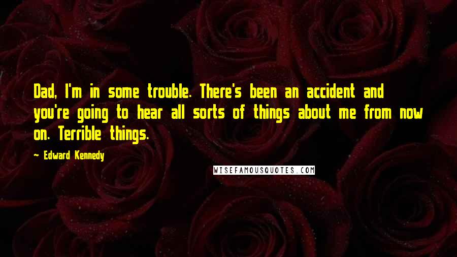 Edward Kennedy Quotes: Dad, I'm in some trouble. There's been an accident and you're going to hear all sorts of things about me from now on. Terrible things.