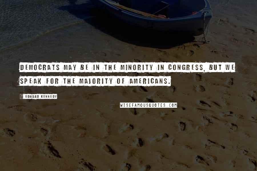 Edward Kennedy Quotes: Democrats may be in the minority in Congress, but we speak for the majority of Americans.