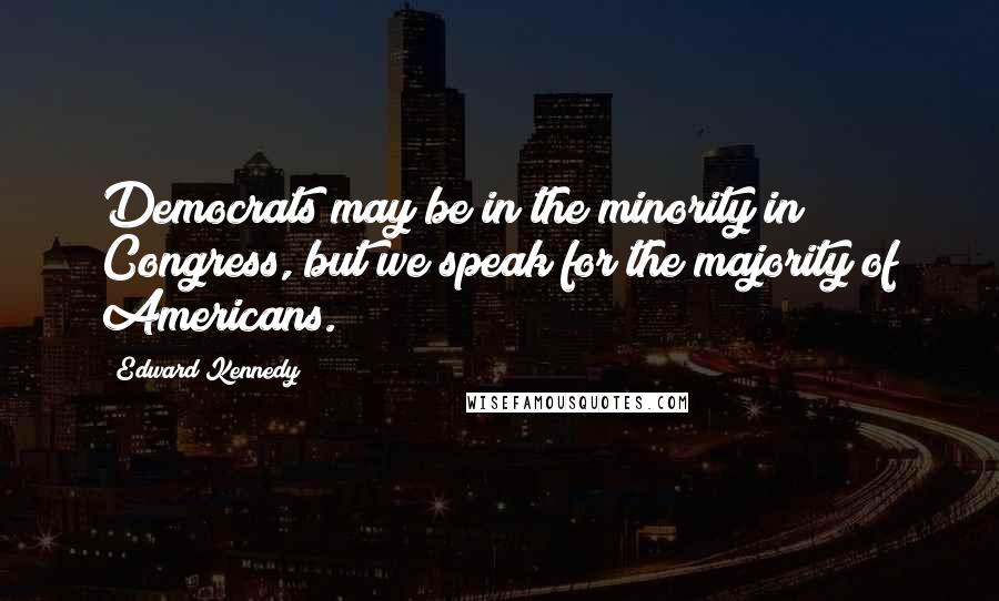 Edward Kennedy Quotes: Democrats may be in the minority in Congress, but we speak for the majority of Americans.