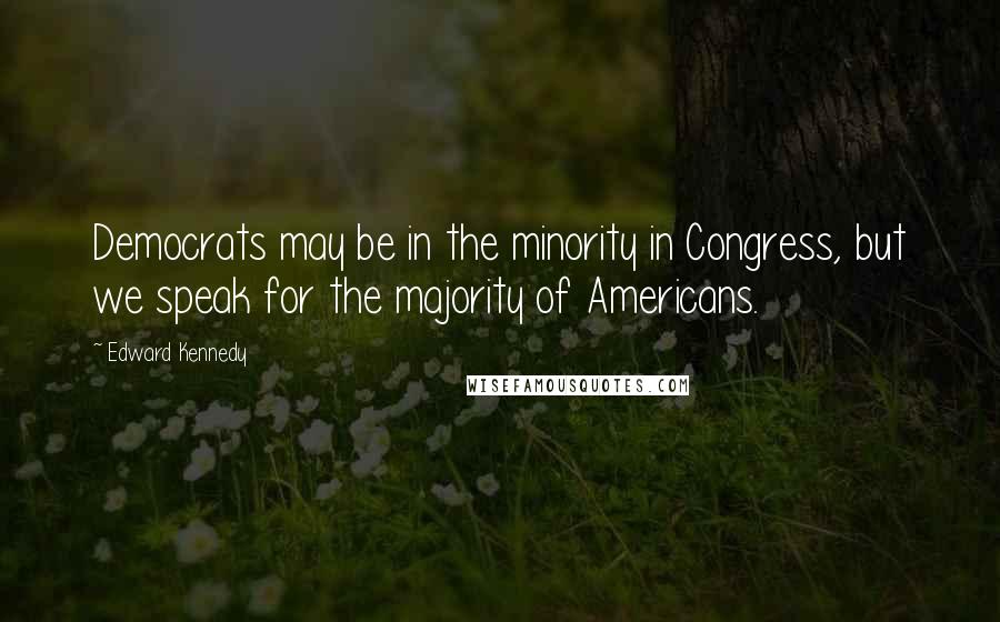 Edward Kennedy Quotes: Democrats may be in the minority in Congress, but we speak for the majority of Americans.