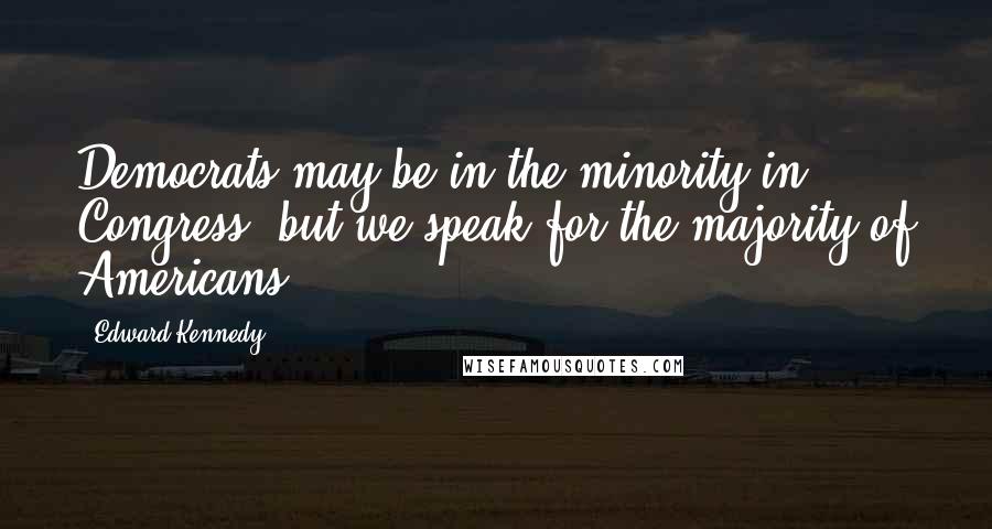 Edward Kennedy Quotes: Democrats may be in the minority in Congress, but we speak for the majority of Americans.